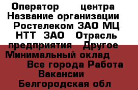 Оператор Call-центра › Название организации ­ Ростелеком ЗАО МЦ НТТ, ЗАО › Отрасль предприятия ­ Другое › Минимальный оклад ­ 17 000 - Все города Работа » Вакансии   . Белгородская обл.